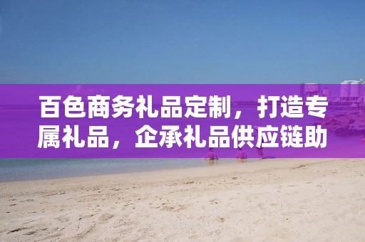 百色商务礼品定制，打造专属礼品，企承礼品供应链助力商务往来